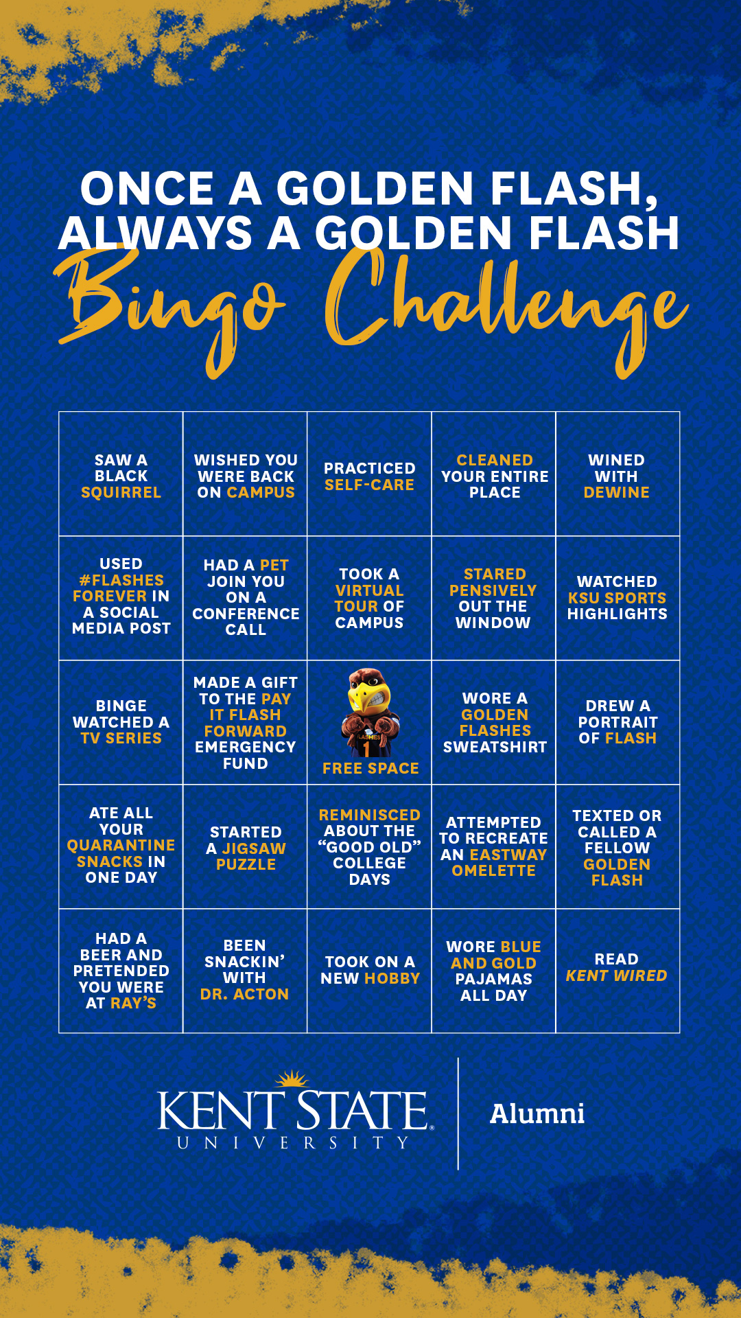 Once a Golden Flash, Always a Golden Flash Bingo Challenge Texted, called or video conferenced a fellow Golden Flash, Saw a black squirrel, Read Kent Wired, Wined with DeWine, Had a beer and pretended you were at Ray’s Place, Attempted to recreate an Eastway Omelette, Went for a walk, Wore a Golden Flashes sweatshirt, Binged watched a tv series, Cleaned your entire place, Made a gift to the Pay it Flash Forward Emergency Fund, Held a cup of tea with both hands staring pensively out the window, Practiced self-care, Started a jigsaw puzzle, Been Snackin’ with Dr. Acton, Had a pet join you on a conference call, Ate all your quarantine snacks in one day, Drew a portrait of Flash, Wished you were back on campus, Gave encouragement to a fellow Golden Flash, Reminisced about the “Good old” college days, Took a virtual tour of campus, Used #FlashesForever in a social media post, Wore blue and gold pajamas all day, FREE Space!