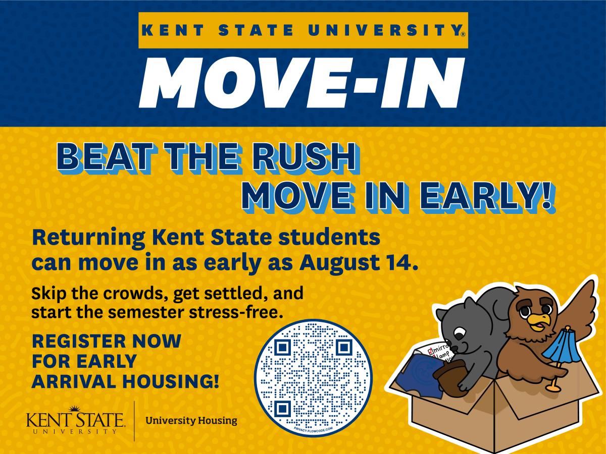 Beat the Rush - Move In Early. Returning Kent State students can move in as early as August 14. Register for early arrival housing here: https://kentstate.starrezhousing.com/StarRezPortalX/9256611E/1/1/Home-Home?URLToken=2FC01323