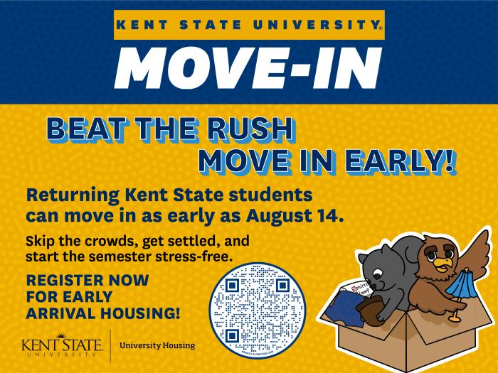 Beat the Rush - Move In Early. Returning Kent State students can move in as early as August 14. Register for early arrival housing here: https://kentstate.starrezhousing.com/StarRezPortalX/9256611E/1/1/Home-Home?URLToken=2FC01323
